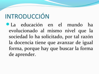 INTRODUCCIÓN
La educación en el mundo ha
evolucionado al mismo nivel que la
sociedad lo ha solicitado, por tal razón
la docencia tiene que avanzar de igual
forma, porque hay que buscar la forma
de aprender.