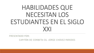 HABILIDADES QUE
NECESITAN LOS
ESTUDIANTES EN EL SIGLO
XXI
PRESENTADO POR:
CAPITÁN DE CORBETA CG. JORGE CHÁVEZ PAREDES
 