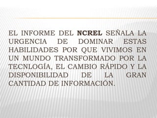 EL INFORME DEL NCREL SEÑALA LA
URGENCIA DE DOMINAR ESTAS
HABILIDADES POR QUE VIVIMOS EN
UN MUNDO TRANSFORMADO POR LA
TECNLOGÍA, EL CAMBIO RÁPIDO Y LA
DISPONIBILIDAD DE LA GRAN
CANTIDAD DE INFORMACIÓN.
 