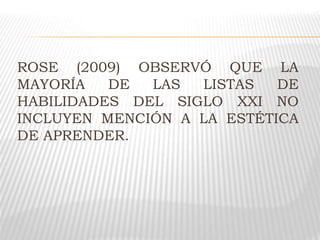 ROSE (2009) OBSERVÓ QUE LA
MAYORÍA DE LAS LISTAS DE
HABILIDADES DEL SIGLO XXI NO
INCLUYEN MENCIÓN A LA ESTÉTICA
DE APRENDER.
 