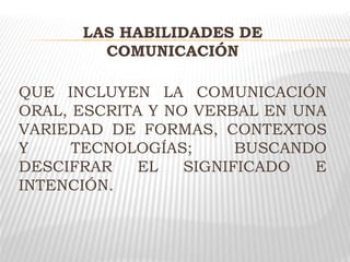LAS HABILIDADES DE
COMUNICACIÓN
QUE INCLUYEN LA COMUNICACIÓN
ORAL, ESCRITA Y NO VERBAL EN UNA
VARIEDAD DE FORMAS, CONTEXTOS
Y TECNOLOGÍAS; BUSCANDO
DESCIFRAR EL SIGNIFICADO E
INTENCIÓN.
 