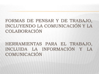 FORMAS DE PENSAR Y DE TRABAJO,
INCLUYENDO LA COMUNICACIÓN Y LA
COLABORACIÓN
HERRAMIENTAS PARA EL TRABAJO,
INCLUIDA LA INFORMACIÓN Y LA
COMUNICACIÓN
 