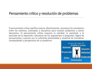 Pensamiento crítico y resolución de problemas
El pensamiento crítico significa razonar efectivamente, reconocer las conexiones
entre los sistemas, Conceptos y disciplinas para resolver problemas y tomar
decisiones. El pensamiento crítico requiere la claridad, la exactitud, y la
precisión de la expresión; relevancia de los argumentos o preguntas; lógica de
pensamiento; y pensar con la suficiente profundidad y amplitud de considerar
complejidades y perspectivas de un problema.
 