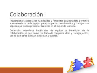 Colaboración:
Proporcionar acceso a las habilidades y fortalezas-colaboradora permitirá
a los miembros de la equipo para compartir conocimientos y trabajar con
alguien que pueda presentar las ideas en el mejor de la moda.
Desarrollar miembros habilidades de equipo se benefician de la
colaboración, ya que, como resultado de compartir ideas y trabajar juntos,
ven lo que otros piensan, negocian, y operan.
 