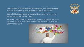 La habilidad es la creatividad e innovación, la cual consiste en
crear nuevas ideas o bien mejorar las ideas existentes.
Las habilidades de generar nuevas ideas, permite ser mejor,
dando mayor puntos de vista.
Tener en cuenta que la creatividad, es una habilidad que un al
nacer no la tiene, se va adquiriendo con el tiempo y a su vez
perfeccionándola.
 