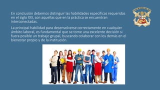 En conclusión debemos distinguir las habilidades específicas requeridas
en el siglo XXI, son aquellas que en la práctica se encuentran
interconectadas.
La principal habilidad para desenvolverse correctamente en cualquier
ámbito laboral, es fundamental que se tome una excelente decisión si
fuera posible un trabajo grupal, buscando colaborar con los demás en el
bienestar propio y de la institución.
 