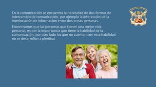 En la comunicación se encuentra la necesidad de dos formas de
intercambio de comunicación, por ejemplo la interacción de la
interlocución de información entre dos o mas personas.
Encontramos que las personas que tienen una mejor vida
personal, es por la importancia que tiene la habilidad de la
comunicación, por otro lado los que no cuentan con esta habilidad
no se desarrollan a plenitud
 