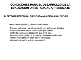 B. RETROALIMENTACIÓN ORIENTADA A LA EJECUCIÓN FUTURAB. RETROALIMENTACIÓN ORIENTADA A LA EJECUCIÓN FUTURA
Necesita cumplir las siguientes condiciones:Necesita cumplir las siguientes condiciones:
• Proveer suficiente retroalimentación con suficientes detallesProveer suficiente retroalimentación con suficientes detalles
•Proporcionarla de forma rápida para que sea útil.Proporcionarla de forma rápida para que sea útil.
•Centrada en el aprendizaje más que en la nota.Centrada en el aprendizaje más que en la nota.
•Vincularla al propósito de la tarea y criterios de evaluación.Vincularla al propósito de la tarea y criterios de evaluación.
•Hacerla Intangible sin dejar de ser sofisticada.Hacerla Intangible sin dejar de ser sofisticada.
•Asegurarnos que la reciban y escuchen.Asegurarnos que la reciban y escuchen.
CONDICIONES PARA EL DESARROLLO DE LACONDICIONES PARA EL DESARROLLO DE LA
EVALUACIÓN ORIENTADA AL APRENDIZAJEEVALUACIÓN ORIENTADA AL APRENDIZAJE
 