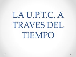 LA U.P.T.C. A
TRAVES DEL
TIEMPO
 
