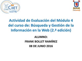 Actividad de Evaluación del Módulo 4
del curso de: Búsqueda y Gestión de la
Información en la Web (2.ª edición)
ALUMNO:
FRANK BOLLET RAMÍREZ
08 DE JUNIO 2016
 