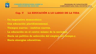 PROGRAMA DE CAPACITACIÓN
COMPLEMENTARIA PARA DOCENTES 2016
Cap. V LA EDUCACIÓN A LO LARGO DE LA VIDA
COMISIÓN INTERNACIONAL SOBRE LA
EDUCACIÓN DEL SIGLO XXI
- Un imperativo democrático
- Una educación pluridimensional.
- Tiempos nuevos – ámbitos nuevos.
- La educación en el centro mismo de la sociedad.
- Hacia un política de selección del empleo del tiempo.ç
- Hacia sinergias educativas.
 