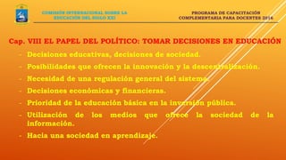 PROGRAMA DE CAPACITACIÓN
COMPLEMENTARIA PARA DOCENTES 2016
Cap. VIII EL PAPEL DEL POLÍTICO: TOMAR DECISIONES EN EDUCACIÓN
COMISIÓN INTERNACIONAL SOBRE LA
EDUCACIÓN DEL SIGLO XXI
- Decisiones educativas, decisiones de sociedad.
- Posibilidades que ofrecen la innovación y la descentralización.
- Necesidad de una regulación general del sistema.
- Decisiones económicas y financieras.
- Prioridad de la educación básica en la inversión pública.
- Utilización de los medios que ofrece la sociedad de la
información.
- Hacia una sociedad en aprendizaje.
 