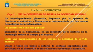 PROGRAMA DE CAPACITACIÓN
COMPLEMENTARIA PARA DOCENTES 2016
1ra Parte.- HORIZONTES
Cap. I DE LA COMUNIDAD DE BASE A LA SOCIEDAD MUNDIAL
La interdependencia planetaria, impuesta por la apertura de
fronteras económicas y financieras e instrumentada por las nuevas
tecnologías de la información.
COMISIÓN INTERNACIONAL SOBRE LA
EDUCACIÓN DEL SIGLO XXI
Un planeta cada vez más poblado
Expansión de la humanidad, en un momento de la historia en la
tecnología reduce el tiempo y el espacio .
Hacia una mundialización de los campos de actividad de la vida
humana
Obliga a todos los países a dotarse de ventajas específicas para
participar en el desarrollo de las relaciones económicas mundiales.
 