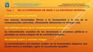PROGRAMA DE CAPACITACIÓN
COMPLEMENTARIA PARA DOCENTES 2016
Cap. I DE LA COMUNIDAD DE BASE A LA SOCIEDAD MUNDIAL
COMISIÓN INTERNACIONAL SOBRE LA
EDUCACIÓN DEL SIGLO XXI
La comunicación universal
Las nuevas tecnologías llevan a la humanidad a la era de la
comunicación universal, eliminando distancias en tiempo real.
Las múltiples caras de la interdependencia planetaria
La interrelación mundial de las decisiones y acciones públicas y
privadas en otros campos de la actividad humana.
Un mundo sujeto a muchos riesgos
La incertidumbre del destino común de la humanidad adquiere una
forma nueva y múltiple, agita la conciencia mundial.
 