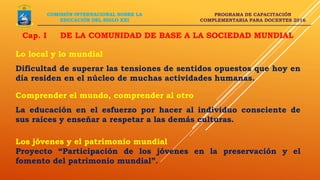 PROGRAMA DE CAPACITACIÓN
COMPLEMENTARIA PARA DOCENTES 2016
COMISIÓN INTERNACIONAL SOBRE LA
EDUCACIÓN DEL SIGLO XXI
Lo local y lo mundial
Dificultad de superar las tensiones de sentidos opuestos que hoy en
día residen en el núcleo de muchas actividades humanas.
Comprender el mundo, comprender al otro
La educación en el esfuerzo por hacer al individuo consciente de
sus raíces y enseñar a respetar a las demás culturas.
Los jóvenes y el patrimonio mundial
Proyecto “Participación de los jóvenes en la preservación y el
fomento del patrimonio mundial”.
Cap. I DE LA COMUNIDAD DE BASE A LA SOCIEDAD MUNDIAL
 