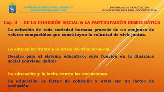 PROGRAMA DE CAPACITACIÓN
COMPLEMENTARIA PARA DOCENTES 2016
La cohesión de toda sociedad humana procede de un conjunto de
valores compartidos que constituyen la voluntad de vivir juntos.
COMISIÓN INTERNACIONAL SOBRE LA
EDUCACIÓN DEL SIGLO XXI
La educación frente a la crisis del vínculo social
Desafío para el sistema educativo, cuya función en la dinámica
social conviene definir.
La educación y la lucha contra las exclusiones
La educación es factor de cohesión y evita ser un factor de
exclusión.
Cap. II DE LA COHESIÓN SOCIAL A LA PARTICIPACIÓN DEMOCRÁTICA
 