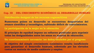 PROGRAMA DE CAPACITACIÓN
COMPLEMENTARIA PARA DOCENTES 2016
COMISIÓN INTERNACIONAL SOBRE LA
EDUCACIÓN DEL SIGLO XXI
Distribución desigual de los recursos cognoscitivos
Numerosos países en desarrollo se encuentran desprovistos del
avance científico y tecnológico, sufriendo déficit de conocimientos.
La participación de la mujer en la educación
El principio de equidad impone un esfuerzo particular para suprimir
todas las desigualdades entre los sexos en materia de educación.
Cap. III DEL CRECIMIENTO ECONÓMICO AL DESARROLLO HUMANO
Un cuestionamiento necesario: los daños causados por el progreso
El objetivo del simple crecimiento económico resulta insuficiente
para garantizar el desarrollo humano, sobretodo por los elevados
costos en materia de medio ambiente y empleo.
 