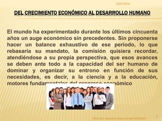 El mundo ha experimentado durante los últimos cincuenta
años un auge económico sin precedentes. Sin proponerse
hacer un balance exhaustivo de ese periodo, lo que
rebasaría su mandato, la comisión quisiera recordar,
atendiéndose a su propia perspectiva, que esos avances
se deben ante todo a la capacidad del ser humano de
dominar y organizar su entrono en función de sus
necesidades, es decir, a la ciencia y a la educación,
motores fundamentales del progreso económico
02/07/2016
OM2 Adm Saavedra Breas Ismael 00065894
3
DEL CRECIMIENTO ECONÓMICO AL DESARROLLO HUMANO
 
