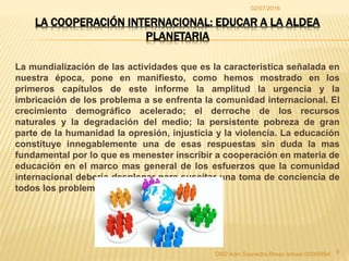 02/07/2016
OM2 Adm Saavedra Breas Ismael 00065894 9
LA COOPERACIÓN INTERNACIONAL: EDUCAR A LA ALDEA
PLANETARIA
La mundialización de las actividades que es la característica señalada en
nuestra época, pone en manifiesto, como hemos mostrado en los
primeros capítulos de este informe la amplitud la urgencia y la
imbricación de los problema a se enfrenta la comunidad internacional. El
crecimiento demográfico acelerado; el derroche de los recursos
naturales y la degradación del medio; la persistente pobreza de gran
parte de la humanidad la opresión, injusticia y la violencia. La educación
constituye innegablemente una de esas respuestas sin duda la mas
fundamental por lo que es menester inscribir a cooperación en materia de
educación en el marco mas general de los esfuerzos que la comunidad
internacional debería desplegar para suscitar una toma de conciencia de
todos los problemas
 