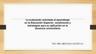 La evaluación orientada al aprendizaje
en la Educación Superior: condiciones y
estrategias para su aplicación en la
docencia universitaria
TS2 ARS AREVALO LICITO G.
 