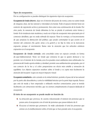 Tipos de escaparates:
Por su configuración se pueden distinguir los siguientes tipos de escaparate:
Escaparatede fondo abierto: deja ver el interior del punto de venta; como no existe fondo
de ninguna clase, da luz natural y vistosidad a la tienda. Todo el espacio interior tiene un
carácter de exposición activa y permanente. Son como una continuación de la tienda. Por
otra parte, la ausencia de fondo difumina la luz, se pierde el contraste entre forma y
fondo. Es la tendencia más moderna y suele ser el tipo de escaparate más apreciado por el
comercio detallista, que no anda sobrado de espacio. Tiene la ventaja y el inconveniente
de que propicia la distracción del público, que puede contemplar lo que ocurre en el
interior del comercio (“la gente atrae a la gente”) y no fija la vista en la mercancía
expuesta porque el movimiento llama más la atención que los artículos estáticos
expuestos en el escaparate.
Escaparate de fondo cerrado: está concebido como un espacio cerrado, en forma
de caja tridimensional. Tiene un fondo que enmarca lo que se quiere destacar y no
permite ver el interior de la tienda; con él se pueden crear ambientes más sofisticados. La
presencia del fondo aporta nitidez y claridad, permite una ambientación apropiada, por el
uso correcto de la luz y el color, proporciona un efecto más estable y sensación de
equilibrio. Los objetos expuestos resaltan sobre el fondo y se capta más fácilmente la
atención del receptor. Logra un mayor impacto visual.
Escaparatesemiabierto: está cerrado en la mitad inferior, permite el paso de la luz natural
por la parte alta descubierta y corta la visibilidad interior por la parte baja tapada. Parece
que está de moda y han empezado a utilizarlo muchos comerciantes, pues se instala
fácilmente con estructuras móviles, que no cierran completamente el espacio dedicado al
escaparate.
El éxito de un escaparate se puede medir en función de:
La atracción que provoca. Se cuenta relacionando el número de personas que se
paran ante el escaparate con el total de personas que pasan delante de él.
El acceso al interior que promueve. Se mide calculando el total de personas que
entran en el establecimiento sobre el total que se han parado ante el escaparate.
 