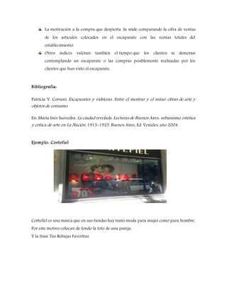 La motivación a la compra que despierta. Se mide comparando la cifra de ventas
de los artículos colocados en el escaparate con las ventas totales del
establecimiento.
Otros índices valoran también el tiempo que los clientes se demoran
contemplando un escaparate o las compras posiblemente realizadas por los
clientes que han visto el escaparate.
Bibliografía:
Patricia V. Corsani. Escaparates y vidrieras. Entre el mostrar y el mirar: obras de arte y
objetos de consumo.
En: María Inés Saavedra. La ciudad revelada. Lecturas de Buenos Aires: urbanismo, estética
y crítica de arte en La Nación, 1915-1925. Buenos Aires, Ed. Vestales, año 2004.
Ejemplo: Cortefiel
Cortefiel es una marca que en sus tiendas hay tanto moda para mujer como para hombre.
Por este motivo colocan de fondo la foto de una pareja.
Y la frase Tus Rebajas Favoritas.
 