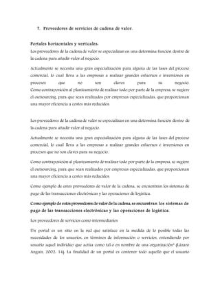 7. Proveedores de servicios de cadena de valor.
Portales horizontales y verticales:
Los proveedores de la cadena de valor se especializan en una determina función dentro de
la cadena para añadir valor al negocio.
Actualmente se necesita una gran especialización para alguna de las fases del proceso
comercial, lo cual lleva a las empresas a realizar grandes esfuerzos e inversiones en
procesos que no son claves para su negocio.
Como contraposición al planteamiento de realizar todo por parte de la empresa, se sugiere
el outsourcing, para que sean realizados por empresas especializadas, que proporcionan
una mayor eficiencia a costes más reducidos.
Los proveedores de la cadena de valor se especializan en una determina función dentro de
la cadena para añadir valor al negocio.
Actualmente se necesita una gran especialización para alguna de las fases del proceso
comercial, lo cual lleva a las empresas a realizar grandes esfuerzos e inversiones en
procesos que no son claves para su negocio.
Como contraposición al planteamiento de realizar todo por parte de la empresa, se sugiere
el outsourcing, para que sean realizados por empresas especializadas, que proporcionan
una mayor eficiencia a costes más reducidos.
Como ejemplo de estos proveedores de valor de la cadena, se encuentran los sistemas de
pago de las transacciones electrónicas y las operaciones de logística.
Como ejemplo de estos proveedores de valor de la cadena, se encuentran los sistemas de
pago de las transacciones electrónicas y las operaciones de logística.
Los proveedores de servicios como intermediarios
Un portal es un sitio en la red que satisface en la medida de lo posible todas las
necesidades de los usuarios, en términos de información o servicios, entendiendo por
usuario aquel individuo que actúa como tal o en nombre de una organización” (Lázaro
Anguís, 2002: 14). La finalidad de un portal es contener todo aquello que el usuario
 
