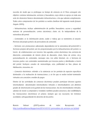 necesita de modo que se prolongue su tiempo de estancia en él. Para conseguir este
objetivo contiene información, servicios y buscadores, cuya oferta se apoya en toda una
serie de elementos básicos denominados infraestructura, a los que además complementa.
Todos estos componentes de los portales se suelen clasificar del siguiente modo (Lázaro
Anguís, 2002):
- Infraestructura: incluye administración de perfiles, buscadores, acceso y seguridad,
motores de personalización, correo electrónico, chats, etc. Es independiente de la
naturaleza del portal.
- Contenidos: es la información (texto, audio o vídeo) que se suministra al usuario.
Proviene del propio portal o de proveedores de contenido.
- Servicios: son prestaciones adicionales dependientes de la naturaleza del portal.463 o
Servicios propios del portal: son los proporcionados por la infraestructura del portal o a
través de colaboraciones con terceros. Son agendas, correo electrónico, fax, servicios de
directorio, comunidades de interés (foros de discusión, chats, listas de correo, etc.),
personalización de contenidos, mensajes sms, voz sobre Internet, etc. o Servicios de
terceras partes: son contenidos suministrados por terceras partes y distribuidos a través
del portal. Incluyen canales de meteorología, ocio, publicidad on line, planes de
fidelización, encuestas, etc.
- Comercio electrónico: referido a la existencia en los portales de espacios específicos
destinados a la realización de transacciones, y en los que se suelen incluir terminales
virtuales con conexión a medios de pagos.
Dentro de las actividades de comercio electrónico pueden participar diversos agentes
intermediarios denominados intermediarios virtuales o intermediadores con distintos
grados de intervención en la gestión de las transacciones. Así, los intermediarios virtuales,
además de reunir a comprador y vendedor, también pueden asesoran y dar credibilidad a
las transacciones electrónicas al aclarar, siempre que sea necesario, los términos
acordados, salvaguardando los derechos de las partes.
Ramón Salazar (2007).cadena de valor. Recuperado de:
http://carolinadelarosa.blogspot.mx/2014/10/312-proveedores-de-servicios-en-la.html
 