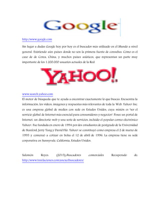 http://www.google.com
Sin lugar a dudas Google hoy por hoy es el buscador más utilizado en el Mundo a nivel
general. Existiendo aún países donde no son la primera fuente de consultas. Como es el
caso de de Corea, China, y muchos países asiáticos, que representan un parte muy
importante de los 1.200.000 usuarios actuales de la Red.
www.search.yahoo.com
El motor de búsqueda que te ayuda a encontrar exactamente lo que buscas. Encuentra la
información, los vídeos, imágenes y respuestas más relevantes de toda la Web. Yahoo! Inc.
es una empresa global de medios con sede en Estados Unidos, cuya misión es "ser el
servicio global de Internet más esencial para consumidores y negocios". Posee un portal de
Internet, un directorio web y una serie de servicios, incluido el popular correo electrónico
Yahoo!. Fue fundada en enero de 1994 por dos estudiantes de postgrado de la Universidad
de Stanford, Jerry Yang y David Filo. Yahoo! se constituyó como empresa el 2 de marzo de
1995 y comenzó a cotizar en bolsa el 12 de abril de 1996. La empresa tiene su sede
corporativa en Sunnyvale, California, Estados Unidos.
Salomón Reyes. (2015).Buscadores comerciales. Recuperado de:
http://www.tnrelaciones.com/anexo/buscadores/
 