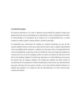 Conclusiónde equipo:
El comercio electrónico es la venta a distancia aprovechando las grandes ventajas que
proporcionan las nuevas tecnologías de la información, como la ampliación de la oferta,
la interactividad y la inmediatez de la compra, con la particularidad que se puede
comprar y vender a quién se quiera, dónde y cuándo se pretenda.
Es importante que conozcamos los modelos de comercio electrónico ya que de esta
manera podemos darnos cuenta que existen diversos tipos y que se adaptan dependiendo
de las necesidades de las empresas, y además nos sirve para estar a la vanguardia de las
nuevas tecnologías las cuales hoy en día nos facilitan la venta y la compra de productos y
servicios tal es el caso de los catálogos online los cuales nos facilitan la vida con tan solo
dar un clic podemos adquirir el artículo que queramos y el cual recibiremos en la puerta
de nuestra casa sin ninguna molestia, otro modelo que también nos llamo mucho la
atención fueron los escaparates o vitrinas marketing las cuales tienen sus especificaciones
para que funcionen de una manera efectiva y pues estas solo las podemos observar en
tiendas muy grandes y la verdad este tipo de mercadotecnia si es muy atractiva para
nosotros los clientes.
 