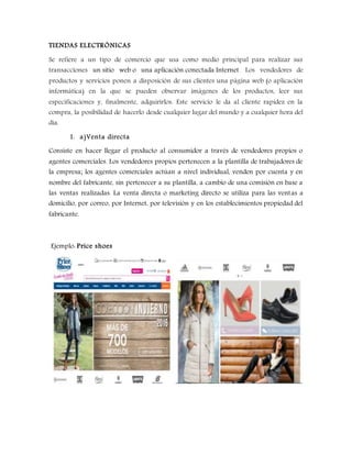 TIENDAS ELECTRÓNICAS
Se refiere a un tipo de comercio que usa como medio principal para realizar sus
transacciones un sitio web o una aplicación conectada Internet. Los vendedores de
productos y servicios ponen a disposición de sus clientes una página web (o aplicación
informática) en la que se pueden observar imágenes de los productos, leer sus
especificaciones y, finalmente, adquirirlos. Este servicio le da al cliente rapidez en la
compra, la posibilidad de hacerlo desde cualquier lugar del mundo y a cualquier hora del
día.
1. a)Venta directa
Consiste en hacer llegar el producto al consumidor a través de vendedores propios o
agentes comerciales. Los vendedores propios pertenecen a la plantilla de trabajadores de
la empresa; los agentes comerciales actúan a nivel individual, venden por cuenta y en
nombre del fabricante, sin pertenecer a su plantilla, a cambio de una comisión en base a
las ventas realizadas. La venta directa o marketing directo se utiliza para las ventas a
domicilio, por correo, por Internet, por televisión y en los establecimientos propiedad del
fabricante.
Ejemplo: Price shoes
 