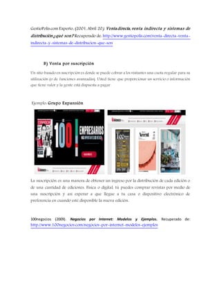 GestioPolis.com Experto. (2001, Abril 20). Ventadirecta, venta indirecta y sistemas de
distribución ¿qué son? Recuperado de: http://www.gestiopolis.com/venta-directa-venta-
indirecta-y-sistemas-de-distribucion-que-son
B) Venta por suscripción
Un sitio basado en suscripción es donde se puede cobrar a los visitantes una cuota regular para su
utilización (o de funciones avanzadas). Usted tiene que proporcionar un servicio o información
que tiene valor y la gente está dispuesta a pagar.
Ejemplo: Grupo Expansión
La suscripción es una manera de obtener un ingreso por la distribución de cada edición o
de una cantidad de ediciones. Física o digital, tú puedes comprar revistas por medio de
una suscripción y así esperar a que llegue a tu casa o dispositivo electrónico de
preferencia en cuando esté disponible la nueva edición.
100negocios (2009). Negocios por Internet: Modelos y Ejemplos. Recuperado de:
http://www.100negocios.com/negocios-por-internet-modelos-ejemplos
 