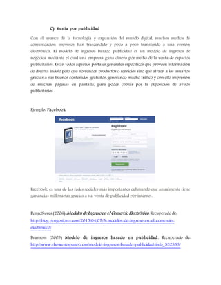 C) Venta por publicidad
Con el avance de la tecnología y expansión del mundo digital, muchos medios de
comunicación impresos han trascendido y poco a poco transferido a una versión
electrónica. El modelo de ingresos basado publicidad es un modelo de ingresos de
negocios mediante el cual una empresa gana dinero por medio de la venta de espacios
publicitarios. Están todos aquellos portales generales específicos que proveen información
de diversa índole pero que no venden productos o servicios sino que atraen a los usuarios
gracias a sus buenos contenidos gratuitos, generando mucho tráfico y con ello impresión
de muchas páginas en pantalla, para poder cobrar por la exposición de avisos
publicitarios
Ejemplo: Facebook
Facebook, es una de las redes sociales más importantes del mundo que anualmente tiene
ganancias millonarias gracias a sui venta de publicidad por internet.
PengoStores (2006) Modelos de Ingresoen el Comercio Electrónico. Recuperado de:
http://blog.pengostores.com/2015/04/07/5-modelos-de-ingreso-en-el-comercio-
electronico/
Bransom (2009) Modelo de ingresos basado en publicidad. Recuperado de:
http://www.ehowenespanol.com/modelo-ingresos-basado-publicidad-info_532333/
 
