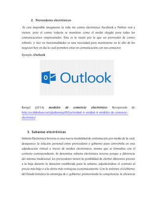 2. Proveedores electrónicos
Es casi imposible imaginarse la vida sin correo electrónico. Facebook y Twitter van y
vienen, pero el correo todavía se mantiene como el medio elegido para todas las
comunicaciones empresariales. Esta es la razón por la que un proveedor de correo
robusto, y rico en funcionalidades es una necesidad para mantenerse en lo alto de los
negocios hoy en día la cual permiten estar en comunicación con sus contactos
Ejemplo: Outlook
Rangel (2014) modelos de comercio electrónico. Recuperado de:
http://es.slideshare.net/gladisrangel92/actividad-4-unidad-4-modelos-de-comercio-
electronico
3. Subastas electrónicas
Subasta Electrónica Inversa es una nueva modalidad de contratación por medio de la cual,
desaparece la relación personal entre proveedores y gobierno para convertirla en una
adjudicación virtual a través de medios electrónicos, misma que se formaliza con el
contrato correspondiente. Se denomina subasta electrónica inversa porque a diferencia
del sistema tradicional, los proveedores tienen la posibilidad de ofertar diferentes precios
a la baja durante la duración establecida para la subasta, adjudicándose el contrato al
precio más bajo o a la oferta más ventajosa económicamente. Con lo anterior, el Gobierno
del Estado fortalece la estrategia de e-gobierno, promoviendo la competencia, la eficiencia
 