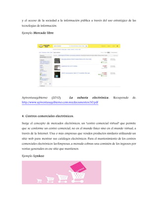 y el acceso de la sociedad a la información pública a través del uso estratégico de las
tecnologías de información.
Ejemplo: Mercado libre
Apiventasagobierno (2010) La subasta electrónica. Recuperado de:
http://www.apiventasagobierno.com.mx/documentos/30.pdf
4. Centros comerciales electrónicos.
Surge el concepto de mercados electrónicos, un "centro comercial virtual" que permite
que se conforme un centro comercial, no en el mundo físico sino en el mundo virtual, a
través de la Internet. Una o más empresas que venden productos similares utilizando un
sitio web para mostrar sus catálogos electrónicos. Para el mantenimiento de los centros
comerciales electrónicos las Empresas, a menudo cobran una comisión de los ingresos por
ventas generados en ese sitio que mantienen.
Ejemplo: Lynkoo
 