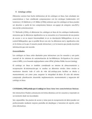 5. Catalogo online
Diferentes autores han hecho definiciones de los catálogos en línea, han estudiado sus
características y han establecido comparaciones con los catálogos tradicionales. G.S
Lawrence, J. R Mathews y C.E Millar (1986) sostienen que los catálogos en línea pueden
ser descritos a partir de tres componentes básicos: un equipo de cómputo, una B/D y
una red de comunicaciones.
T. F Richards (1984): al diferenciar los catálogos en línea de los catálogos tradicionales,
menciona que la diferencia significativa no se encuentra en el incremento de sus puntos
de acceso o en su mayor funcionalidad, ni en su descripción bibliográficas, ni en su
control bibliográfico, que es posible llevar con este. La diferencia real y significativa está
en la forma en la que el usuario pueda interactuar y en la manera que pueda encontrar
información que este necesite.
Generalidades
Los catálogos en línea están diseñados para interactuar con los usuarios y son parte
esencial de los sistemas de automatización de las bibliotecas. En España se les conoce
como CAPEL y en el mundo angloparlante como OPAC (Online Public Access Catalog).
El catálogo en línea es también considerado un sistema de almacenamiento y
recuperación de información que se analiza en diferentes niveles. Estos niveles se
mantienen durante todo el ciclo de vida del catálogo para facilitar su diseño y
mantenimiento, así como para asegurar la integridad de datos. El ciclo del sistema
comprende: planificación, desarrollo, implementación, mantenimiento y migración del
catálogo en línea.
C.R Hildreth (1989) señala que el catálogo en línea tiene tres características básicas:
Son interactivos: Pueden comunicarse de forma dinámica con los usuarios y responder en
un momento dado sus necesidades.
Son expansibles: Sus puntos de acceso y rutas para la recuperación de datos pueden ser
perfeccionados mediante mejores pantallas de despliegue y funciones de soporte, entre
otras alternativas.
 