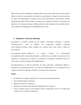 Nike tiene una gran variedad de catálogos online, parece que cuidan hasta el más mínimo
detalle en toda su comunicación sin perder un gran impacto, así que es de esperarse que
sus sitios web mantengan esa imagen. Con un menú principal en vertical (poco común
últimamente), Nike Futbol permite un sistema de navegación intuitivo al presentar los
productos con imágenes de gran calidad, además de sub categorías en el costado derecho
para continuar la búsqueda sin necesidad de hacer scroll.
6. Escaparate o vitrina de marketing:
Escaparate es el espacio exterior de las tiendas comerciales, destinado a exponer
las mercancías en venta al público. Los escaparates, también conocidos
como vidrieras o vitrinas, están cerrados con cristales para evitar robos o daños de
los productos.
Un escaparate, vitrina o vidriera es el espacio situado en la fachada de
los establecimientos comerciales destinado a exhibir tras un cristal una muestra de los
productos o servicios que se ofrecen en el interior. El escaparate contribuye tanto a la
venta como a la buena imagen del establecimiento.
El escaparatismo es el arte de presentar de forma adecuada, combinando objetos y
materiales, los artículos que tiene a la venta un establecimiento en su escaparate. Es un
conjunto de técnicas aplicadas al diseño y montaje de los escaparates.
Reglas:
 No disminuir el espacio dedicado a la venta dentro del establecimiento.
 Estar siempre limpio y luminoso.
 Mostrarse atractivo y sugerente.
 Proponer una selección de artículos estratégica para el negocio.
 Parecer siempre nuevo. Se recomienda variar la exposición cada 15 ó 20 días para
mantener vivo su poder de atracción.
 