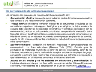 www.utel.edu.mx
Unidad #4: Comunicación Educativa
COMUNICACIÓN EDUCATIVA
Eje de vinculación de la Educomunicación _
Los conceptos con los cuales se relaciona la Educomunicación son:
 Comunicación efectiva: interacción entre todas las partes del proceso comunicativo
que conlleva a una retroalimentación constante.
 Trabajo tutorial: enfatizar la formación integral de los estudiantes y ocuparse de las
necesidades cognitivas, psicológicas, fisiológicas y sociológicas de éstos, es decir, la
escuela debe atender las necesidades informativas y formativas (educación con la
comunicación); aplicar un enfoque educomunicativo que permita la interacción entre
todas las partes y la retroalimentación constante (educación para la comunicación) y;
orientar el diseño de los recursos multimedia que se pueden emplear en las tutorías,
a partir de ello podemos retomar las orientaciones del eduentretenimiento (educación
en la comunicación)
 Eduentretenimiento: utilización de formatos mediáticos y comunicacionales de
entrenamiento con fines educativos (Thomas Tufte (2008). Permite guiar la
producción de materiales multimedia a partir de generar entusiasmo, partir de los
intereses, experiencias y de la realidad del receptor empleando su propio lenguaje,
persuadirlo y motivarlo para resolver las problemáticas que enfrenta e iinvolucrarlo a
que se reconozca en las historias y se atreva a contarse a sí mismo
 Avance de los medios y en los sistemas de información y comunicación: la
inevitable obsolescencia que nos han traído los avances de las últimas décadas no
se detiene, y la necesidad de la actualización en el uso de los mismos, tampocoCartografía conceptual
 
