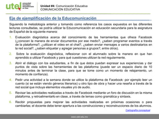 www.utel.edu.mx
Unidad #4: Comunicación Educativa
COMUNICACIÓN EDUCATIVA
Eje de ejemplificación de la Educomunicación _
Siguiendo la metodología anterior y tomando como referencia los casos expuestos en las diferentes
lecturas consultadas, se podría utilizar la Educomunicación en educación secundaria para la asignatura
de Español de la siguiente manera:
1. Evaluación diagnóstica acerca del conocimiento de las herramientas que ofrece Facebook
(¿conocen la manera de enviar documentos por ese medio?, ¿saben programar eventos a través
de la plataforma?, ¿utilizan el video en el chat?, ¿saben enviar mensajes a varios destinatarios en
la red social?, ¿saben etiquetar y agregar personas a grupos?, entre otros).
2. Sobre la evaluación diagnóstica, reflexionar con el alumnado sobre la manera en que han
aprendido a utilizar Facebook y para qué cuestiones utilizan la red regularmente.
3. Abrir el diálogo con los estudiantes, a fin de que éstos puedan expresar sus experiencias y dar
puntos de vista sobre las herramientas de las plataforma (puede ser un espacio diario de 10
minutos antes de terminar la clase, para que se tome como un momento de relajamiento, un
momento de confianza).
4. Pedir una actividad a la semana donde se utilice la plataforma de Facebook: por ejemplo leer un
cuento (si se están viendo géneros literarios) u otro tipo de obra y hacer una reseña a través de la
red social que incluya elementos visuales y/o de audio.
5. Revisar las actividades realizadas a través de Facebook mediante un foro de discusión en la misma
plataforma, y retroalimentarlo en clase, a través de temas como gramática y sintaxis.
6. Recibir propuestas para mejorar las actividades realizadas en próximas ocasiones o para
cambiarlas; el docente debe tener apertura a las construcciones y reconstrucciones de los alumnos.
Cartografía conceptual
 