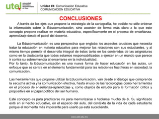 www.utel.edu.mx
CONCLUSIONES
A través de los ejes que propone la estrategia de la cartografía, he podido no sólo ordenar
la información sobre la Educomunicación, sino acceder de forma más clara a lo que este
concepto propone realizar en materia educativa, específicamente en el proceso de enseñanza-
aprendizaje desde el papel del docente.
La Educomunicación es una perspectiva que engloba los aspectos cruciales que necesita
tratar la educación en materia educativa para mejorar las relaciones con sus estudiantes, y al
mismo tiempo permitir el desarrollo integral de éstos tanto en los contenidos de las asignaturas
como en la ciudadanía que todos estamos responsabilizados a ejercer en un mundo que parece
ir contra su sobrevivencia al encerrarse en la individualidad.
Por lo tanto, la Educomunicación es una nueva forma de hacer educación en las aulas, un
enfoque que se centra en el elemento fundamental para las relaciones fructíferas en sociedad, la
comunicación.
Las herramientas que propone utilizar la Educomunicación, van desde el diálogo que comprende
la escucha activa y la comunicación efectiva, hasta el uso de las tecnologías como herramientas
en el proceso de enseñanza-aprendizaje y, como objetos de estudio para la formación crítica y
propositiva en el papel político del ser humano.
Este concepto es para practicarse no para memorizarse o hablarse mucho de él. Su significado
está en el hecho educativo, en el espacio del aula, del contexto de la vida de cada estudiante
porque el momento más imperante para usarlo ya está sucediendo.
Unidad #4: Comunicación Educativa
COMUNICACIÓN EDUCATIVA
 