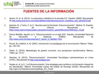 www.utel.edu.mx
FUENTES DE LA INFORMACIÓN
1. Aparici, R. et. al. (2010). “La educación mediática en la escuela 2.0”. España: UNED. Recuperado
de http://www.airecomun.com/sites/all/files/materiales/educacion_mediatica_e20_julio20010.pdf
2. Aparicio, D. y Tucho, F. (s.f.). “Apuntes para la formación. Educomunicación”. Módulo 10. España:
Plataforma de Infancia. Recuperado de
https://www.cibercorresponsales.org/system/custom_upload/filename/34/Modulo_10.pdf
3. García Mantilla, Agustín (s.f.). “Educomunicación en el siglo XXI”. España: Universidad Nacional
de Educación a Distancia (UNED). Recuperado de
http://www.uned.es/ntedu/asignatu/7_Agutin_G_MatillaI1.html
4. Piccini, M. y Nethol, A. M. (2007). Introducción a la pedagogía de la comunicación. México: Trillas.
pp. 130-134.
5. Tobón, S. (2015). Metodología de gestión curricular: una perspectiva socioformativa. México:
Trillas. pp. 13-15.
6. Sánchez, N. (2015). “Educomunicación”. Universidad Tecnológica Latinoamericana en Línea
(UTEL). Recuperado de http://utel.ecollege.com
7. Vargas et. al. (s.f.). “La Educomunicación: Una estrategia para contribuir a la formación integral de
los estudiantes”. México: Universidad Juárez del Estado de Durango (UJED). Recuperado de
http://ujed.mx/Todo/documentos/pdf/eje_3/3_10.pdf
Unidad #4: Comunicación Educativa
COMUNICACIÓN EDUCATIVA
 