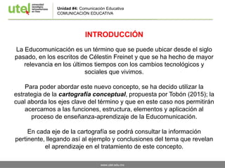www.utel.edu.mx
Unidad #4: Comunicación Educativa
COMUNICACIÓN EDUCATIVA
INTRODUCCIÓN
La Educomunicación es un término que se puede ubicar desde el siglo
pasado, en los escritos de Célestin Freinet y que se ha hecho de mayor
relevancia en los últimos tiempos con los cambios tecnológicos y
sociales que vivimos.
Para poder abordar este nuevo concepto, se ha decido utilizar la
estrategia de la cartografía conceptual, propuesta por Tobón (2015); la
cual aborda los ejes clave del término y que en este caso nos permitirán
acercarnos a las funciones, estructura, elementos y aplicación al
proceso de enseñanza-aprendizaje de la Educomunicación.
En cada eje de la cartografía se podrá consultar la información
pertinente, llegando así al ejemplo y conclusiones del tema que revelan
el aprendizaje en el tratamiento de este concepto.
 