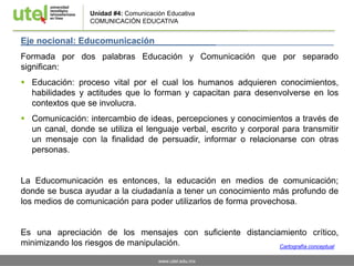 www.utel.edu.mx
Eje nocional: Educomunicación ________________________
Formada por dos palabras Educación y Comunicación que por separado
significan:
 Educación: proceso vital por el cual los humanos adquieren conocimientos,
habilidades y actitudes que lo forman y capacitan para desenvolverse en los
contextos que se involucra.
 Comunicación: intercambio de ideas, percepciones y conocimientos a través de
un canal, donde se utiliza el lenguaje verbal, escrito y corporal para transmitir
un mensaje con la finalidad de persuadir, informar o relacionarse con otras
personas.
La Educomunicación es entonces, la educación en medios de comunicación;
donde se busca ayudar a la ciudadanía a tener un conocimiento más profundo de
los medios de comunicación para poder utilizarlos de forma provechosa.
Es una apreciación de los mensajes con suficiente distanciamiento crítico,
minimizando los riesgos de manipulación.
Unidad #4: Comunicación Educativa
COMUNICACIÓN EDUCATIVA
Cartografía conceptual
 