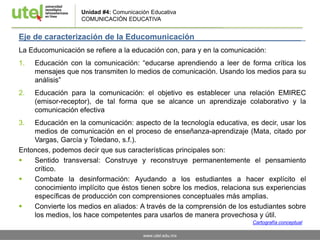 www.utel.edu.mx
Eje de caracterización de la Educomunicación _
La Educomunicación se refiere a la educación con, para y en la comunicación:
1. Educación con la comunicación: “educarse aprendiendo a leer de forma crítica los
mensajes que nos transmiten lo medios de comunicación. Usando los medios para su
análisis”
2. Educación para la comunicación: el objetivo es establecer una relación EMIREC
(emisor-receptor), de tal forma que se alcance un aprendizaje colaborativo y la
comunicación efectiva
3. Educación en la comunicación: aspecto de la tecnología educativa, es decir, usar los
medios de comunicación en el proceso de enseñanza-aprendizaje (Mata, citado por
Vargas, García y Toledano, s.f.).
Entonces, podemos decir que sus características principales son:
 Sentido transversal: Construye y reconstruye permanentemente el pensamiento
crítico.
 Combate la desinformación: Ayudando a los estudiantes a hacer explícito el
conocimiento implícito que éstos tienen sobre los medios, relaciona sus experiencias
específicas de producción con comprensiones conceptuales más amplias.
 Convierte los medios en aliados: A través de la comprensión de los estudiantes sobre
los medios, los hace competentes para usarlos de manera provechosa y útil.
Unidad #4: Comunicación Educativa
COMUNICACIÓN EDUCATIVA
Cartografía conceptual
 