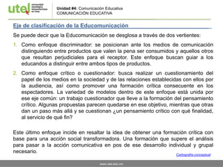 www.utel.edu.mx
Unidad #4: Comunicación Educativa
COMUNICACIÓN EDUCATIVA
Eje de clasificación de la Educomunicación _
Se puede decir que la Educomunicación se desglosa a través de dos vertientes:
1. Como enfoque discriminador: se posicionan ante los medios de comunicación
distinguiendo entre productos que valen la pena ser consumidos y aquellos otros
que resultan perjudiciales para el receptor. Este enfoque buscan guiar a los
educandos a distinguir entre ambos tipos de productos.
2. Como enfoque crítico o cuestionador: busca realizar un cuestionamiento del
papel de los medios en la sociedad y de las relaciones establecidas con ellos por
la audiencia, así como promover una formación crítica consecuente en los
espectadores. La variedad de modelos dentro de este enfoque está unida por
ese eje común: un trabajo cuestionador que lleve a la formación del pensamiento
crítico. Algunas propuestas parecen quedarse en ese objetivo, mientras que otras
dan un paso más allá y se cuestionan ¿un pensamiento crítico con qué finalidad,
al servicio de qué fin?
Este último enfoque incide en resaltar la idea de obtener una formación crítica con
base para una acción social transformadora. Una formación que supere el análisis
para pasar a la acción comunicativa en pos de ese desarrollo individual y grupal
necesario.
Cartografía conceptual
 