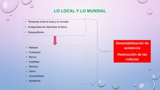 LO LOCAL Y LO MUNDIAL
• Tensiones entre lo local y lo mundial.
• Incapacidad de vislumbrar el futuro.
• Desequilibrios.
• Malestar
• Frustración
• Rencor
• Hostilidad
• Rechazo
• Temor
• Vulnerabilidad
• Impotencia
Desestabilización de
existencia
Destrucción de las
culturas
 