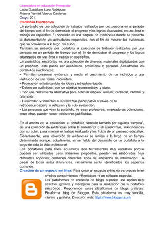 Licenciatura en educación Preescolar
Laura Guadalupe Luna Rodríguez
Arianna Yamilet Viveros Cardenas
Grupo: 201
Portafolio Electrónico
Un portafolio es una colección de trabajos realizados por una persona en un período
de tiempo con el fin de demostrar el progreso y los logros alcanzados en una área o
trabajo en específico. El portafolio es una carpeta de evidencias donde se presenta
la documentación y/o actividades requeridas, con el fin de mostrar las evidencias
que se obtuvieron a lo largo del curso.
También se entiende por portafolio la colección de trabajos realizados por una
persona en un período de tiempo con el fin de demostrar el progreso y los logros
alcanzados en una área o trabajo en específico.
Un portafolios electrónico es una colección de diversos materiales digitalizados con
un propósito, este puede ser académico, profesional o personal. Actualmente los
portafolios electrónicos:
• Permiten preservar evidencia y medir el crecimiento de un individuo o una
institución de una forma innovadora.
• Promueven el intercambio de ideas y retroalimentación.
• Deben ser auténticos, con un objetivo representativo y claro.
• Son una herramienta alternativa para solicitar empleo, evaluar, certificar, informar y
promover.
• Desarrollan y fomentan el aprendizaje participativo a través de la
retrocomunicación, la reflexión y la auto evaluación.
• Las personas que vean tu portafolio, ya sean profesores, empleadores potenciales,
entre otros, pueden tomar decisiones justificadas.
En el ámbito de la educación, el portafolio, también llamado por algunos “carpeta”,
es una colección de evidencias sobre la enseñanza o el aprendizaje, seleccionadas
por su autor, para mostrar el trabajo realizado y los frutos de un proceso educativo.
Generalmente, esta colección de evidencias se realiza a lo largo de un tiempo
determinado aunque, actualmente, ya se habla del desarrollo de un portafolio a lo
largo de toda la vida profesional
Los portafolios para fines educativos son herramientas muy versátiles porque
pueden ser utilizados para diferentes propósitos, pueden ser elaborados bajo
diferentes soportes, contienen diferentes tipos de artefactos de información. A
pesar de todas estas diferencias, inicialmente serán identificados los aspectos
comunes.
Creación de un espacio en línea: Para crear un espacio online no es preciso tener
amplios conocimientos informáticos ni un software especial.
Las plataformas de creación de blogs suponen una opción muy
atractiva, gratuita y manejable para la realización de tu portafolio
electrónico. Proponemos varias plataformas de blogs gratuitas:
Plataforma blog de Blogger. Esta plataforma es muy sencilla,
intuitiva y gratuita. Dirección web: https://www.blogger.com/
 