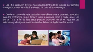  Las TIC´s satisfacen diversas necesidades dentro de las familias, por ejemplo,
navegar por Internet o dedicar tiempo de ocio a los videojuegos.
 Desde un punto de vista particular se establece que el gran reto educativo
para los profesores es que formen tanto a alumnos como a padres en el uso
de las TIC´s, a fin de que éstos puedan promover en el los hijos un uso
adecuado y, de alguna manera estrechar, la brecha digital que les separa
 