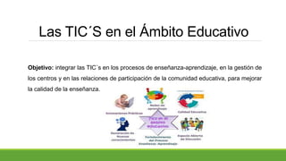Las TIC´S en el Ámbito Educativo
Objetivo: integrar las TIC´s en los procesos de enseñanza-aprendizaje, en la gestión de
los centros y en las relaciones de participación de la comunidad educativa, para mejorar
la calidad de la enseñanza.
 