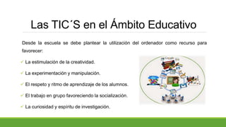 Las TIC´S en el Ámbito Educativo
Desde la escuela se debe plantear la utilización del ordenador como recurso para
favorecer:
 La estimulación de la creatividad.
 La experimentación y manipulación.
 El respeto y ritmo de aprendizaje de los alumnos.
 El trabajo en grupo favoreciendo la socialización.
 La curiosidad y espíritu de investigación.
 